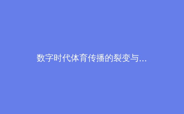 数字时代体育传播的裂变与重构：从赛场激情到屏幕狂欢的深度解析 - 2
